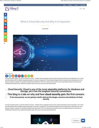 Blog Support Career Contact Us
23/03/2022
What Is Cloud Security And Why It Is Important
Spread the love
As cloud innovation grows, so does the matter of security – whether there are adequate cloud security measures executed to avoid catastrophe. This is more
real while dealing with the reliably changing landscape of innovation arrangements. Cloud-based arrangements have acquired various advancements in the
industry. However, a disaster, for example, the Apple iCloud leak back in 2014 can indicate, data inside the cloud can be leaked because of cloud security.
Thankfully the framework has created all through the years with various cloud security enhancements.
 
• Cloud Security: Cloud is one of the most adaptable platforms for database and
storage, yet it has the toughest security conventions.
• This blog is a tale on why and how cloud security gets the ﬁrst concern.
• To be more precise, we are going to clarify what are the danger, concerns and solutions of cloud
security.
 
As cloud innovation grows, so does the matter of security – whether there are adequate cloud security measures executed to avoid catastrophe. This is more
real while dealing with the reliably changing landscape of innovation arrangements. Cloud-based arrangements have acquired various advancements in the
industry. However, a disaster, for example, the Apple iCloud leak back in 2014 can indicate, data inside the cloud can be leaked because of cloud security.
Thankfully the framework has created all through the years with various cloud security enhancements.
 
MENU

Contact us
What is Cloud Security And Why It is Important https://pridesys.com/what-is-cloud-security-and-why-it-is-important/
1 of 12 4/27/2022, 3:51 PM
 