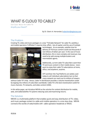 ©2018 1
WHAT IS CLOUD TO CABLE?
Use Case: Music for Cable TV
Amplify your Reach®
By Dr. Edwin A. Hernandez | edwinhm@eglacorp.com
The Problem
Creating TV, video and music packages or a new “TV/Cable Network” for cable TV, satellite,e
and mobile operators (“affiliates”) requires time, effort, lots of capital, and the use of multiple
technologies. As an example, satellite time for
delivery of TV/music content could cost thousands if
not millions of dollars per year. In the case of music
distribution, this is more complex and revenues may
need to be split among multiple brokers and
intermediate agents.
Additionally, current cable TV subscribers want their
TV and music content in their mobile device. Users
want to enjoy their cable TV subscriptions at home,
office, and anywhere, anytime.
OTT and Over-the-Top Platforms are widely used
today to sell individual subscriptions but no that
many network can reach out to millions of viewers
without Cable TV’s help . Hence, Cable TV distribution provides a volume monetization outlet
by tapping into millions of subscribers worldwide. Cable TV is the best monetization outlet for
music channels, TV networks, and video content (VOD).
In this white paper, we introduce MEVIA as the solution for content distribution for mobile,
web, and Cable/Satellite TV systems reducing costs and maximizing returns.
The Solution
MEVIA is a multimedia platform that enables quick and easy distribution of TV, video,
and music package content to cable and mobile operators in a one stop shop. MEVIA
connects the worlds of web/mobile with cable operators headends or MSOs.
 