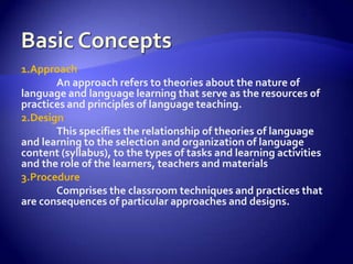 Basic Concepts1.ApproachAn approach refers to theories about the nature of language and language learning that serve as the resources of practices and principles of language teaching.2.DesignThis specifies the relationship of theories of language and learning to the selection and organization of language content (syllabus), to the types of tasks and learning activities and the role of the learners, teachers and materials3.ProcedureComprises the classroom techniques and practices that are consequences of particular approaches and designs.