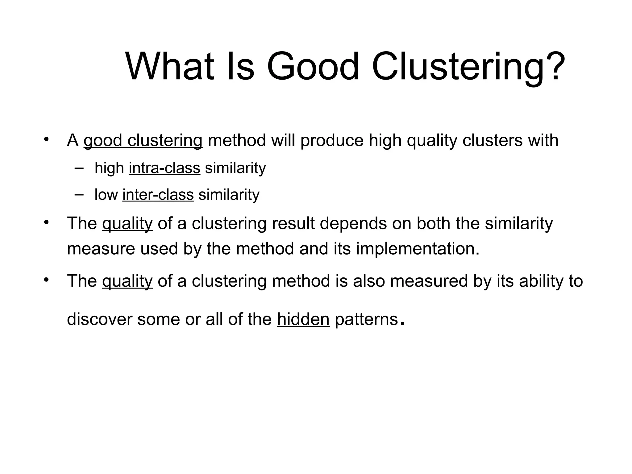 What Is Good Clustering?
• A good clustering method will produce high quality clusters with
– high intra-class similarity
– low inter-class similarity
• The quality of a clustering result depends on both the similarity
measure used by the method and its implementation.
• The quality of a clustering method is also measured by its ability to
discover some or all of the hidden patterns.
 