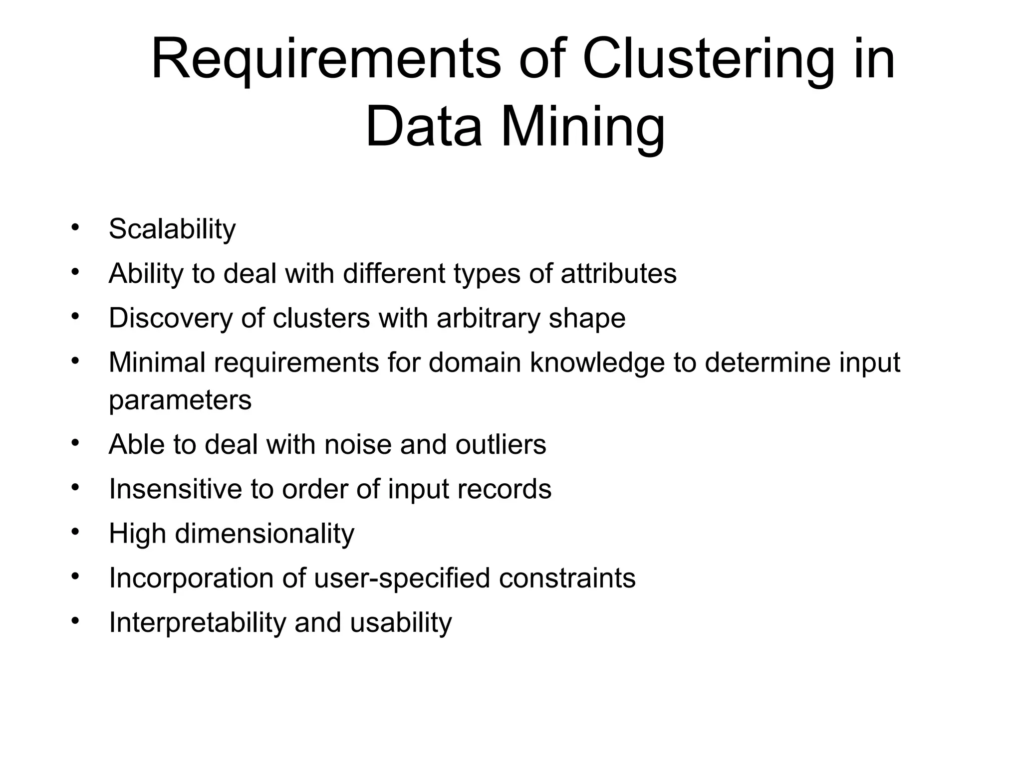 Requirements of Clustering in
Data Mining
• Scalability
• Ability to deal with different types of attributes
• Discovery of clusters with arbitrary shape
• Minimal requirements for domain knowledge to determine input
parameters
• Able to deal with noise and outliers
• Insensitive to order of input records
• High dimensionality
• Incorporation of user-specified constraints
• Interpretability and usability
 