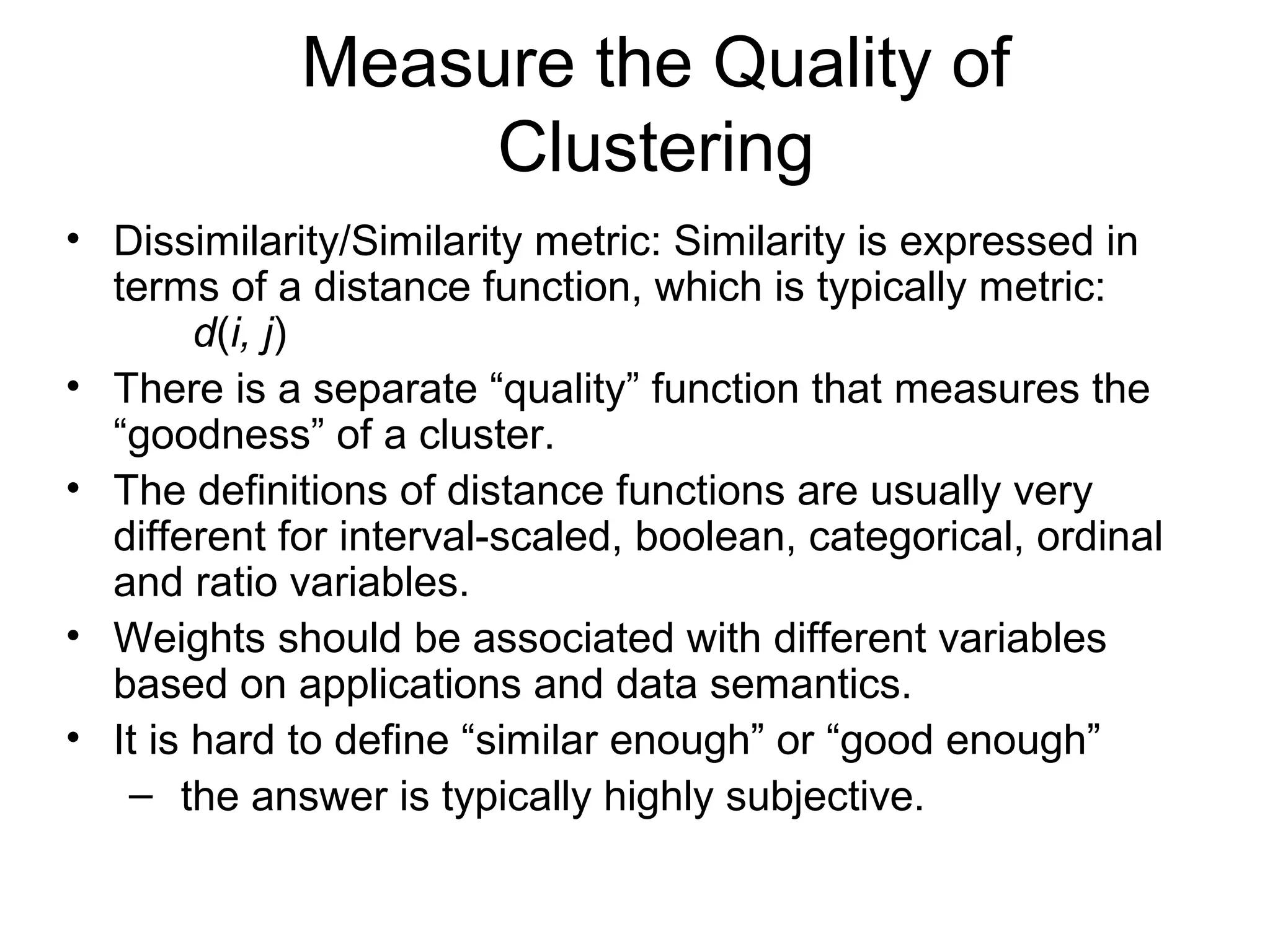 Measure the Quality of
Clustering
• Dissimilarity/Similarity metric: Similarity is expressed in
terms of a distance function, which is typically metric:
d(i, j)
• There is a separate “quality” function that measures the
“goodness” of a cluster.
• The definitions of distance functions are usually very
different for interval-scaled, boolean, categorical, ordinal
and ratio variables.
• Weights should be associated with different variables
based on applications and data semantics.
• It is hard to define “similar enough” or “good enough”
– the answer is typically highly subjective.
 
