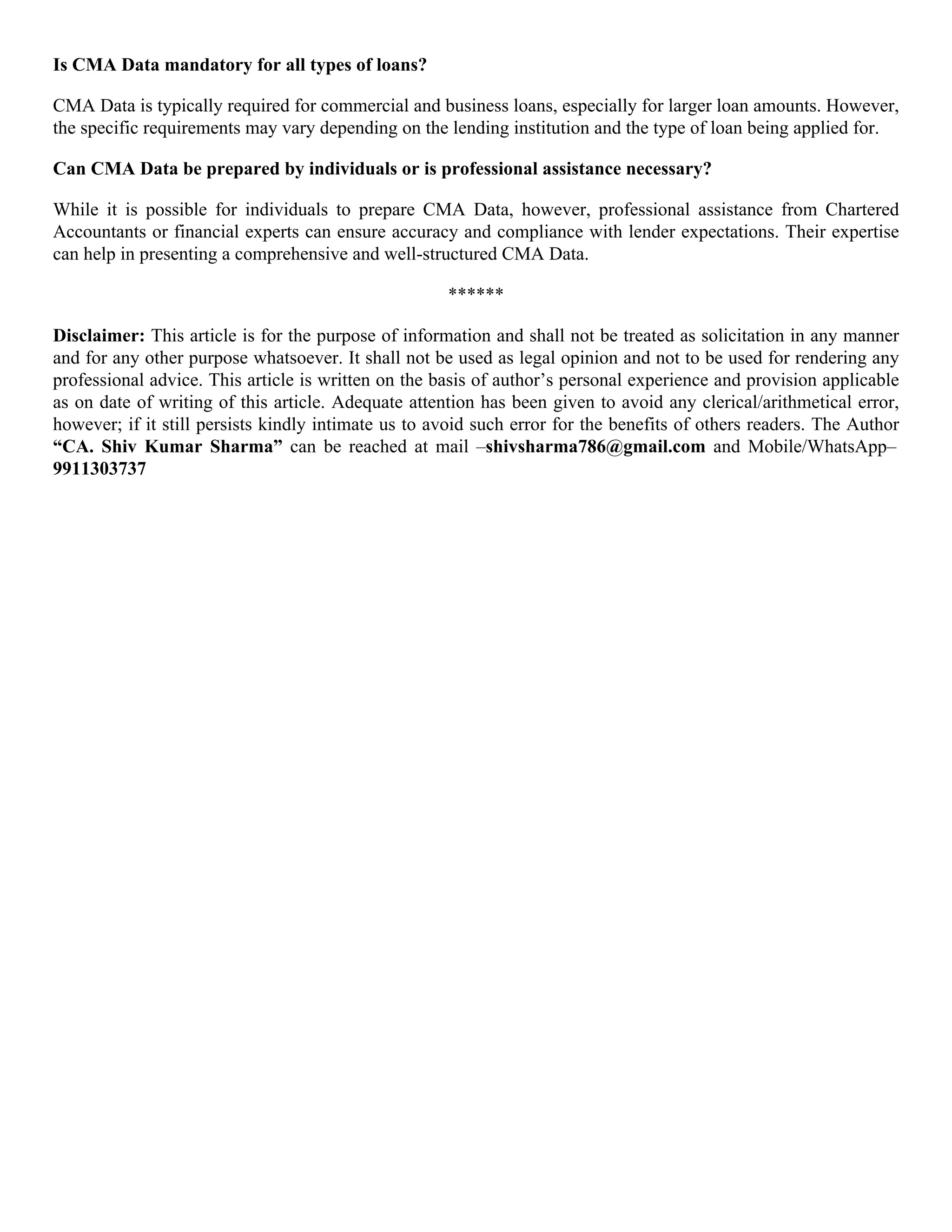 Is CMA Data mandatory for all types of loans?
CMA Data is typically required for commercial and business loans, especially for larger loan amounts. However,
the specific requirements may vary depending on the lending institution and the type of loan being applied for.
Can CMA Data be prepared by individuals or is professional assistance necessary?
While it is possible for individuals to prepare CMA Data, however, professional assistance from Chartered
Accountants or financial experts can ensure accuracy and compliance with lender expectations. Their expertise
can help in presenting a comprehensive and well-structured CMA Data.
******
Disclaimer: This article is for the purpose of information and shall not be treated as solicitation in any manner
and for any other purpose whatsoever. It shall not be used as legal opinion and not to be used for rendering any
professional advice. This article is written on the basis of author’s personal experience and provision applicable
as on date of writing of this article. Adequate attention has been given to avoid any clerical/arithmetical error,
however; if it still persists kindly intimate us to avoid such error for the benefits of others readers. The Author
“CA. Shiv Kumar Sharma” can be reached at mail –shivsharma786@gmail.com and Mobile/WhatsApp–
9911303737
 