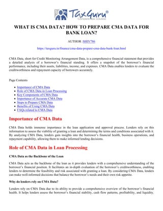 WHAT IS CMA DATA? HOW TO PREPARE CMA DATA FOR
BANK LOAN?
AUTHOR :SHIV786
https://taxguru.in/finance/cma-data-prepare-cma-data-bank-loan.html
CMA Data, short for Credit Monitoring Arrangement Data, is a comprehensive financial statement that provides
a detailed analysis of a borrower’s financial standing. It offers a snapshot of the borrower’s financial
performance, including their assets, liabilities, income, and expenses. CMA Data enables lenders to evaluate the
creditworthiness and repayment capacity of borrowers accurately.
Page Contents
Importance of CMA Data
Role of CMA Data in Loan Processing
Key Components of CMA Data
Importance of Accurate CMA Data
Steps to Prepare CMA Data
Benefits of Using CMA Data
FAQs related to CMA Data
Importance of CMA Data
CMA Data holds immense importance in the loan application and approval process. Lenders rely on this
information to assess the viability of granting a loan and determining the terms and conditions associated with it.
By analyzing CMA Data, lenders gain insights into the borrower’s financial health, business operations, and
repayment capability, allowing them to make informed lending decisions.
Role of CMA Data in Loan Processing
CMA Data as the Backbone of the Loan
CMA Data acts as the backbone of the loan as it provides lenders with a comprehensive understanding of the
borrower’s financial position. It facilitates an in-depth evaluation of the borrower’s creditworthiness, enabling
lenders to determine the feasibility and risk associated with granting a loan. By considering CMA Data, lenders
can make well-informed decisions that balance the borrower’s needs and their own risk appetite.
Why do lenders rely on CMA Data?
Lenders rely on CMA Data due to its ability to provide a comprehensive overview of the borrower’s financial
health. It helps lenders assess the borrower’s financial stability, cash flow patterns, profitability, and liquidity.
 