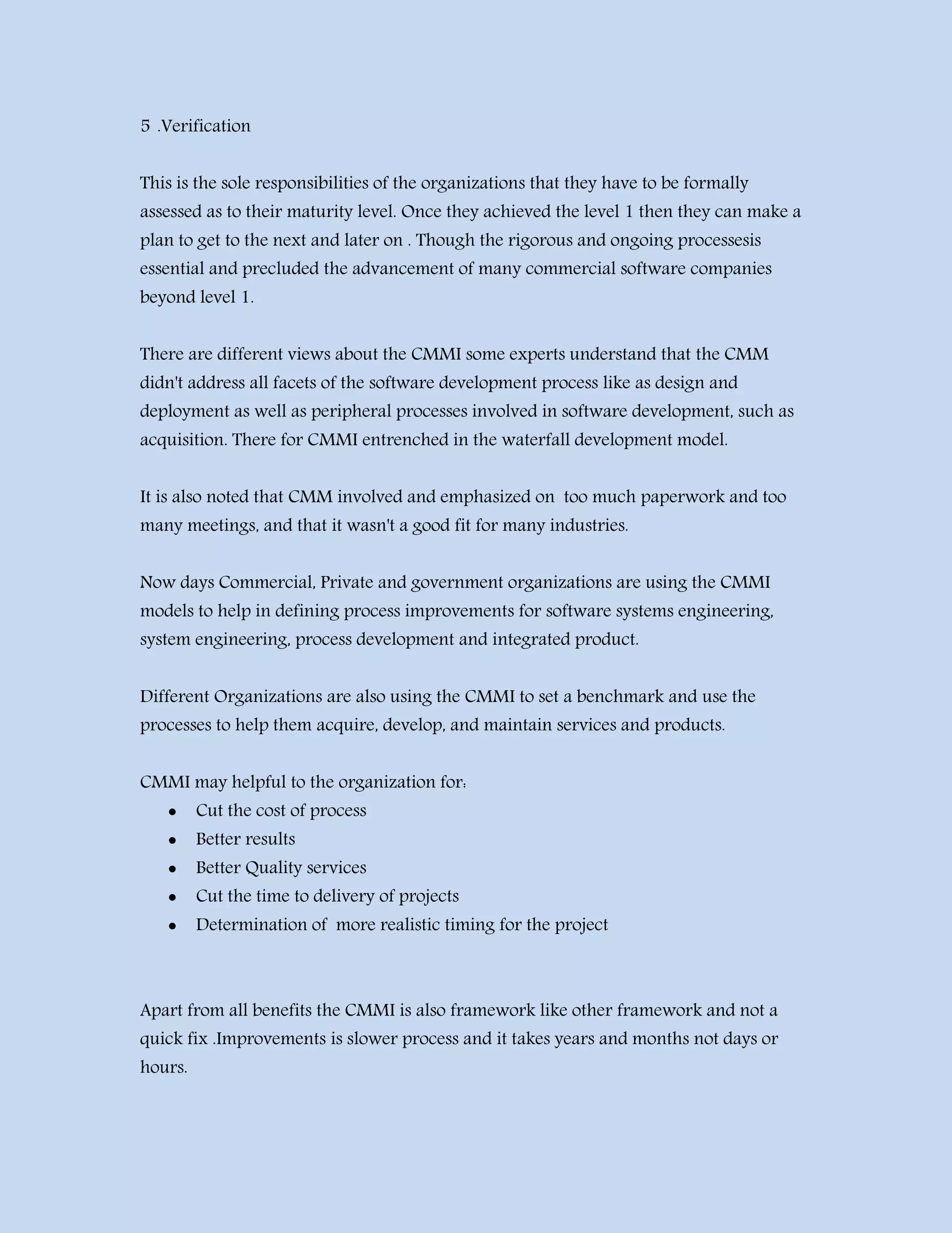 5 .Verification
This is the sole responsibilities of the organizations that they have to be formally
assessed as to their maturity level. Once they achieved the level 1 then they can make a
plan to get to the next and later on . Though the rigorous and ongoing processesis
essential and precluded the advancement of many commercial software companies
beyond level 1.
There are different views about the CMMI some experts understand that the CMM
didn't address all facets of the software development process like as design and
deployment as well as peripheral processes involved in software development, such as
acquisition. There for CMMI entrenched in the waterfall development model.
It is also noted that CMM involved and emphasized on too much paperwork and too
many meetings, and that it wasn't a good fit for many industries.
Now days Commercial, Private and government organizations are using the CMMI
models to help in defining process improvements for software systems engineering,
system engineering, process development and integrated product.
Different Organizations are also using the CMMI to set a benchmark and use the
processes to help them acquire, develop, and maintain services and products.
CMMI may helpful to the organization for:
 Cut the cost of process
 Better results
 Better Quality services
 Cut the time to delivery of projects
 Determination of more realistic timing for the project
Apart from all benefits the CMMI is also framework like other framework and not a
quick fix .Improvements is slower process and it takes years and months not days or
hours.
 