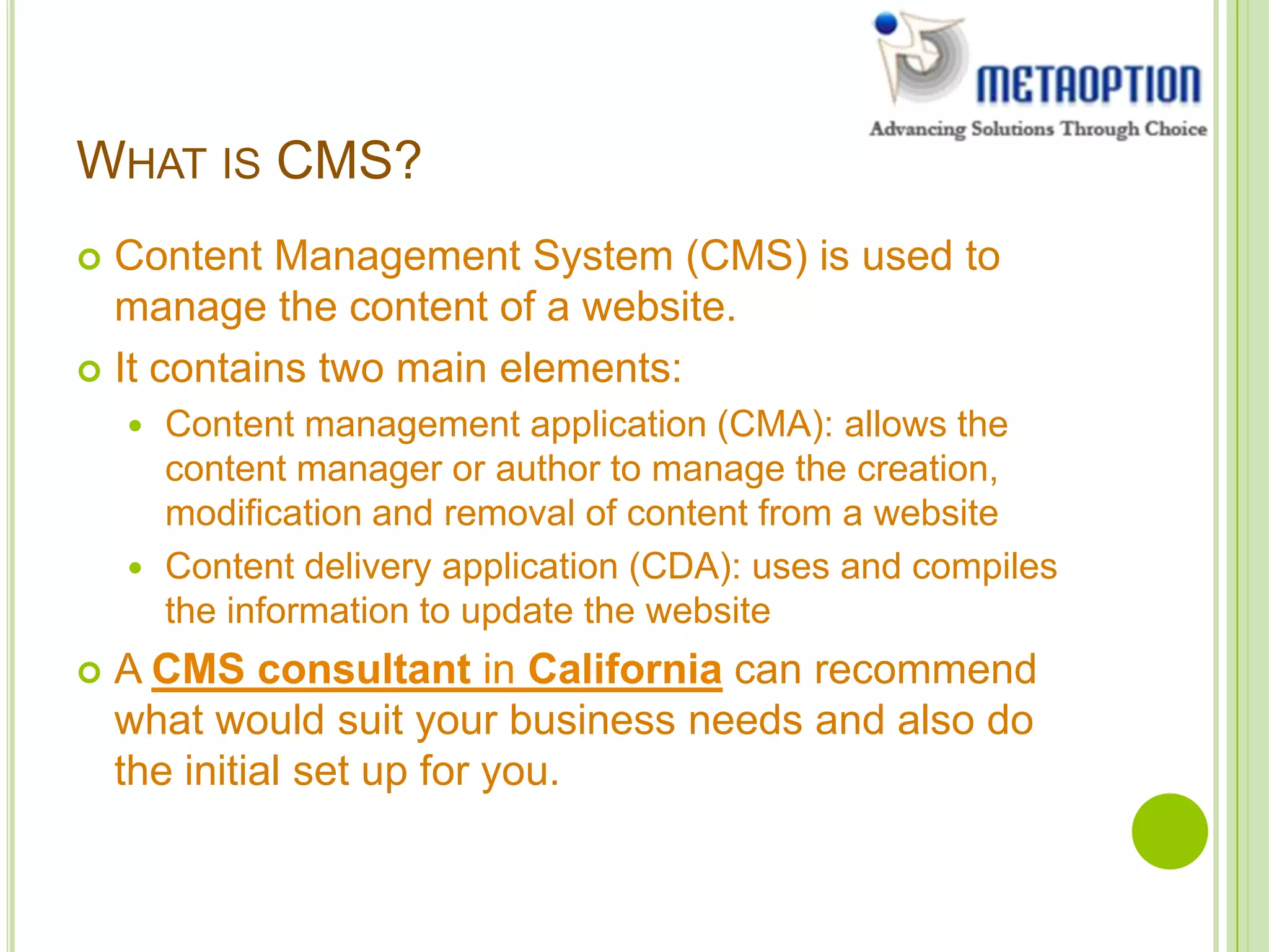 WHAT IS CMS?
 Content Management System (CMS) is used to
manage the content of a website.
 It contains two main elements:
 Content management application (CMA): allows the
content manager or author to manage the creation,
modification and removal of content from a website
 Content delivery application (CDA): uses and compiles
the information to update the website
 A CMS consultant in California can recommend
what would suit your business needs and also do
the initial set up for you.
 