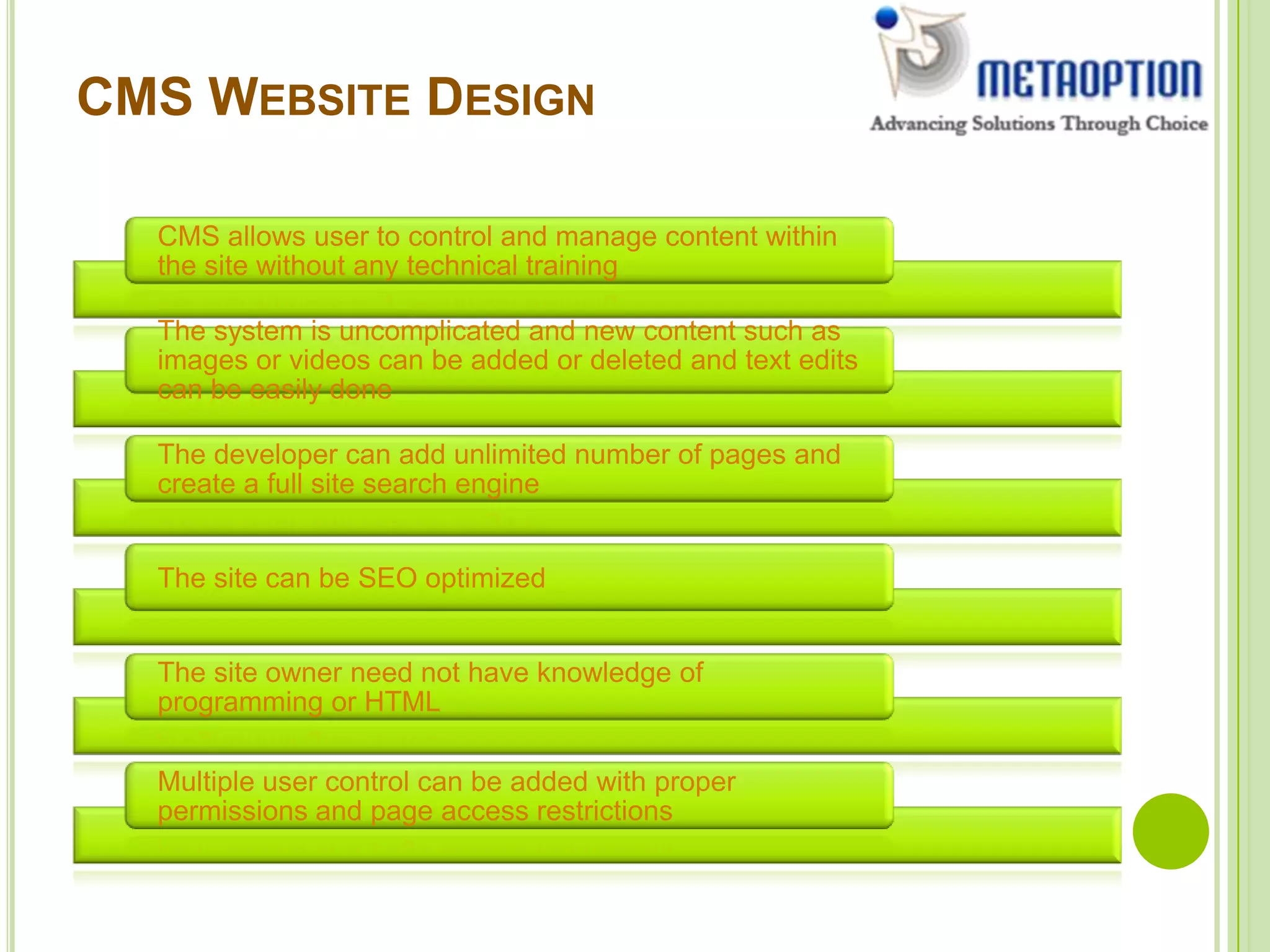 CMS WEBSITE DESIGN
CMS allows user to control and manage content within
the site without any technical training
The system is uncomplicated and new content such as
images or videos can be added or deleted and text edits
can be easily done
The developer can add unlimited number of pages and
create a full site search engine
The site can be SEO optimized
The site owner need not have knowledge of
programming or HTML
Multiple user control can be added with proper
permissions and page access restrictions
 