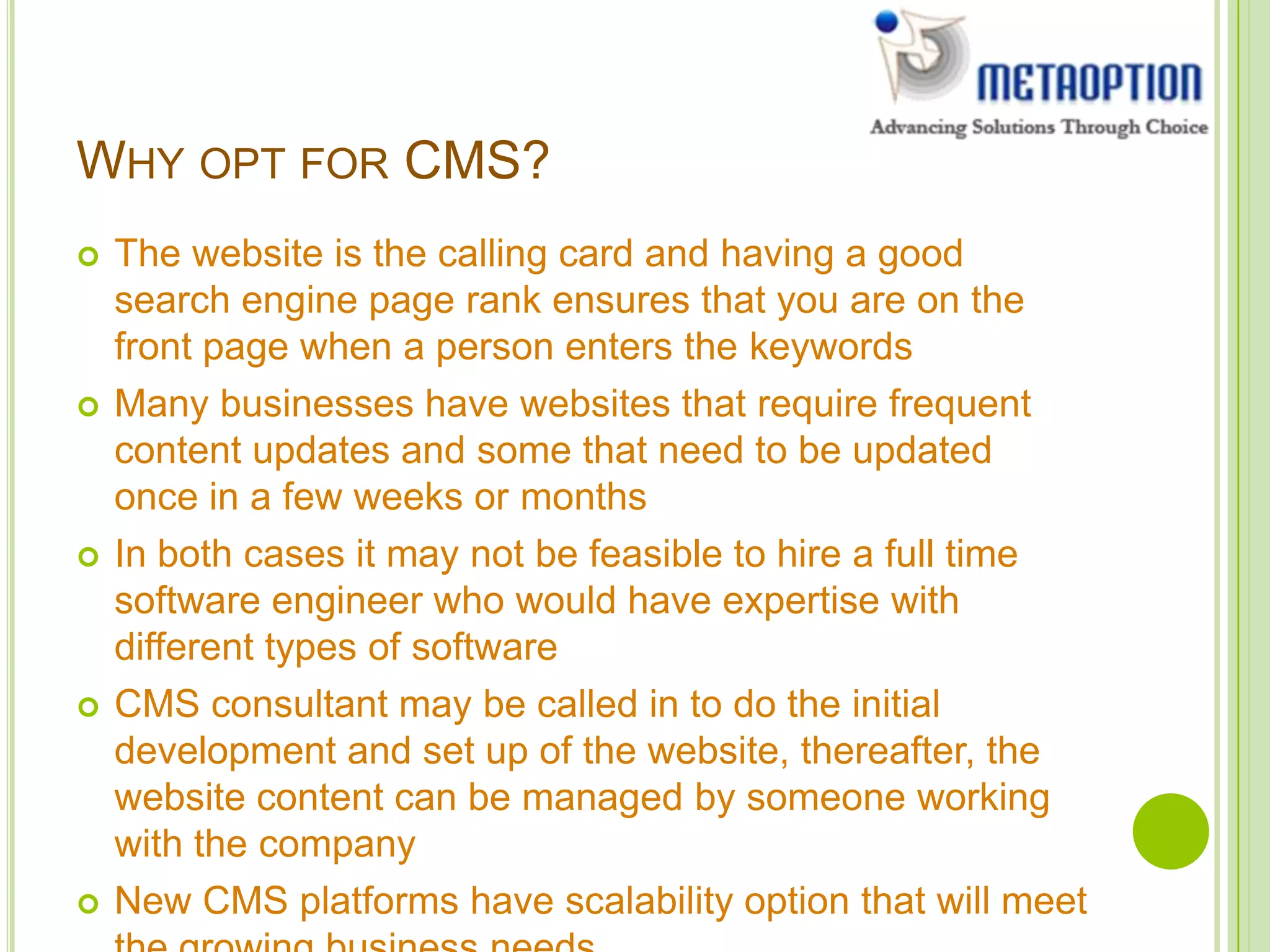 WHY OPT FOR CMS?
 The website is the calling card and having a good
search engine page rank ensures that you are on the
front page when a person enters the keywords
 Many businesses have websites that require frequent
content updates and some that need to be updated
once in a few weeks or months
 In both cases it may not be feasible to hire a full time
software engineer who would have expertise with
different types of software
 CMS consultant may be called in to do the initial
development and set up of the website, thereafter, the
website content can be managed by someone working
with the company
 New CMS platforms have scalability option that will meet
 