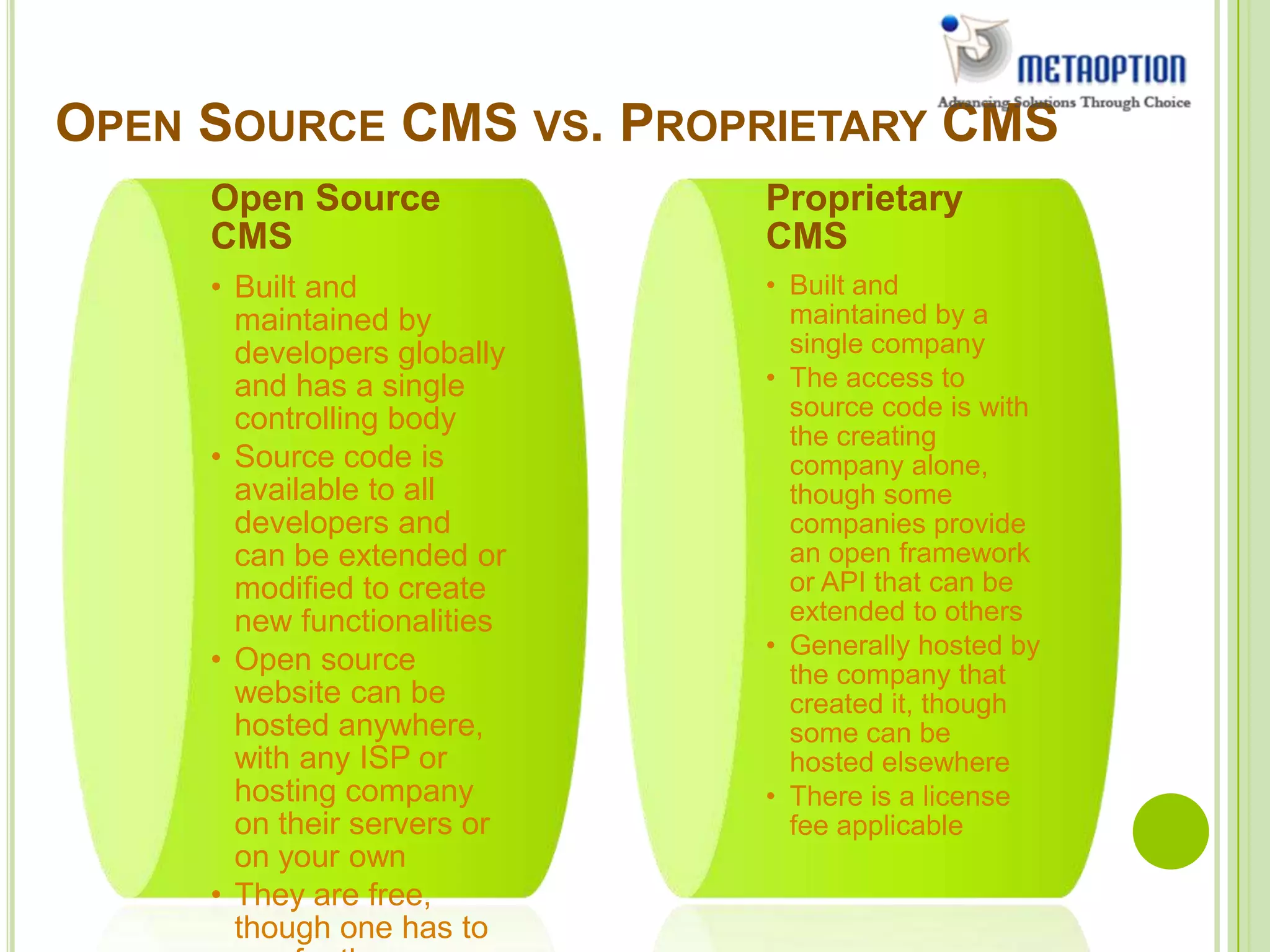 OPEN SOURCE CMS VS. PROPRIETARY CMS
Open Source
CMS
• Built and
maintained by
developers globally
and has a single
controlling body
• Source code is
available to all
developers and
can be extended or
modified to create
new functionalities
• Open source
website can be
hosted anywhere,
with any ISP or
hosting company
on their servers or
on your own
• They are free,
though one has to
Proprietary
CMS
• Built and
maintained by a
single company
• The access to
source code is with
the creating
company alone,
though some
companies provide
an open framework
or API that can be
extended to others
• Generally hosted by
the company that
created it, though
some can be
hosted elsewhere
• There is a license
fee applicable
 