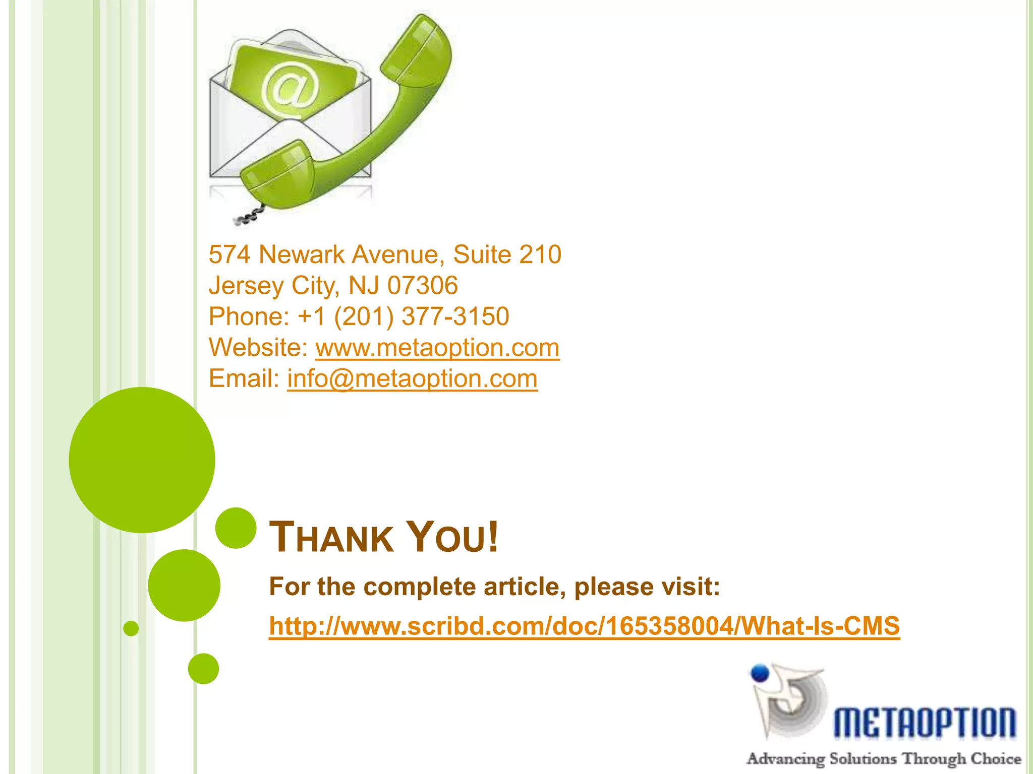 THANK YOU!
For the complete article, please visit:
http://www.scribd.com/doc/165358004/What-Is-CMS
574 Newark Avenue, Suite 210
Jersey City, NJ 07306
Phone: +1 (201) 377-3150
Website: www.metaoption.com
Email: info@metaoption.com
 