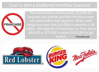Cost to start a traditional franchise business
The cost of entry varies greatly, by both the
segment you choose and the franchise brand
you select within that segment. While costs
range from less than $10,000 to upwards of $5
million, the majority of franchises run from about
$50,000 or $75,000 to about $200,000 to get
started. Franchise.com
 