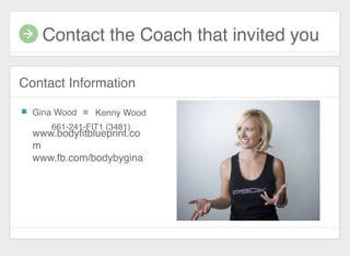 Contact the Coach that invited you
Contact Information
Gina Wood
661-241-FIT1 (3481)
Kenny Wood
www.bodyﬁtblueprint.co
m
www.fb.com/bodybygina
 