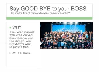 Say GOOD BYE to your BOSS
Are you the type of person who wants control of your life?
WHY
Travel when you want
Work when you want
Sleep when you want
Pee when you want
Buy what you want
Be part of a team

LEAVE A LEGACY
 