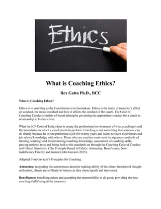 What is Coaching Ethics?
Rex Gatto Ph.D., BCC
What is Coaching Ethics?
Ethics is to coaching as the Constitution is to lawmakers. Ethics is the study of morality’s effect
on conduct, the moral standard and how it affects the conduct of the coach. The Code of
Coaching Conduct consists of moral principles governing the appropriate conduct for a coach in
relationship to his/her client.
What the ICF Code of Ethics does is create the professional environment of what coaching is and
the boundaries in which a coach needs to perform. Coaching is not something that someone can
do simply because he or she performed a job for twenty years and wants to share experiences and
job related knowledge with others. Those who are coaches must meet the rigorous standards of
training, learning, and demonstrating coaching knowledge, assessment of coaching skills,
passing national tests and being held to the standards set through the Coaching Code of Conduct
and Ethical Standards. (The Principle-Based of Ethics: Autonomy, Beneficence, Non-
maleficence Fidelity and Justice (John Gavazzi 2015).
Adapted from Gavazzi’s Principles for Coaching:
Autonomy: respecting the autonomous decision-making ability of the client; freedom of thought
and action; clients are at liberty to behave as they chose (goals and decisions).
Beneficence: benefiting others and accepting the responsibility to do good; providing the best
coaching skill (being in the moment).
 