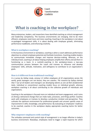 What is coaching in the workplace?
Many enterprises, leaders, and researchers have identified coaching as critical management
and leadership competency. The business environments are changing. And to be more
efficient, employees need more and more coaching. Coaching in the workplace is not about
re-packaged management skills; it is about dealing with employee growth, eliminating
performance roadblocks, and enhancing creativity.
What is workplace coaching?
In the business environment or workplace, coaching is when a coach addresses performance
objectives to unleash employee potential and facilitate transitions. Coaching enables leaders
to communicate immediate changes and improve decision-making. Whereas, on the
individual level, coaching is all about helping employees amplify their efforts and aid them in
functioning as a team. In a nutshell, coaching in the workplace means a two-way
communication process between the coach and trainees to influence and develop
employees’ skills, attitude, motivation, and willingness to contribute to an organization’s
goals.
How is it different from traditional coaching?
In a survey by Gallup study, among 1.2 million employees of 22 organizations across the
world, great managers are not bosses; they are coaches. The research by Gallup claimed
that 7 out of 10 leaders and managers see developing talents as one of their fundamental
tasks. Individual or conventional coaching models focus on individual growth, whereas
workplace coaching is all about contributing to the collective growth of individuals and
organizations.
Coaching in the workplace is focused more on individual and team engagement, and it aims
at driving a behavioral change that can make tasks, processes, and things perfect. Coaches
work with employees or trainees to develop a productive mindset and perspective. They
cultivate the optimum environment for professional growth and uncover specific areas of
improvement in skills, knowledge, and performance. By evaluating an employees’ readiness
to be coached, coaches in the workplace deploy appropriate coaching tactics for better
outcomes.
Why empower employees with coaching?
The orthodox command and control style of management is no longer effective in today’s
business environment. Nowadays, employees need to trigger a rapid response for which
 