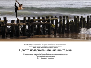 Если Вы всё еще сомневаетесь, мы можем провести одну сессию-знакомство,
где Вы лучше поймете, чего Вы хотите, и мы вместе поймем,
имеет ли нам смысл работать вместе дальше.

Просто позвоните или напишите мне
С уважением и верой в Ваши безграничные возможности,
Притворова Александра,
Коуч больших перемен

 