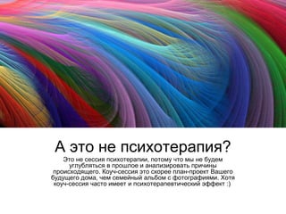 А это не психотерапия?
Это не сессия психотерапии, потому что мы не будем
углубляться в прошлое и анализировать причины
происходящего. Коуч-сессия это скорее план-проект Вашего
будущего дома, чем семейный альбом с фотографиями. Хотя
коуч-сессия часто имеет и психотерапевтический эффект :)

 