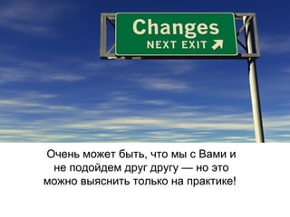 Очень может быть, что мы с Вами и
не подойдем друг другу — но это
можно выяснить только на практике!

 
