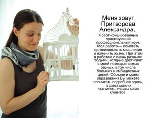 Меня зовут
Притворова
Александра,
я сертифицированный
практикующий
профессиональный коуч.
Моя работа — помогать
организовывать мышление
и изменять жизнь. При этом
я работаю с очень разными
людьми, которые достигают
с моей помощью самых
разных, в том числе
больших и амбициозных
целей. Обо мне и моем
образовании Вы можете
прочитать подробнее здесь,
а здесь можно
прочитать отзывы моих
клиентов.

 