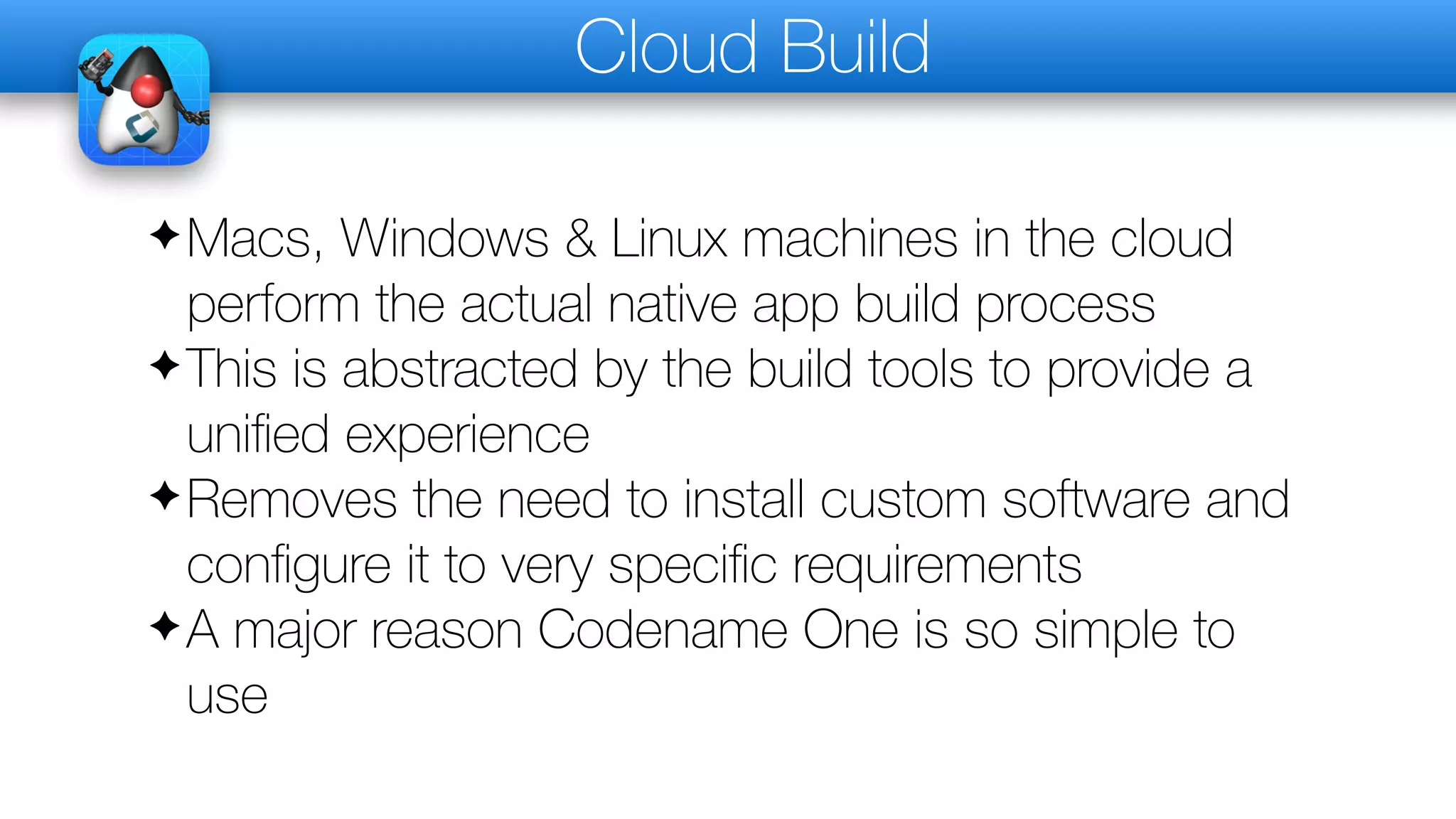 Cloud Build
✦Macs, Windows & Linux machines in the cloud
perform the actual native app build process
✦This is abstracted by the build tools to provide a
uniﬁed experience
✦Removes the need to install custom software and
conﬁgure it to very speciﬁc requirements
✦A major reason Codename One is so simple to
use
 