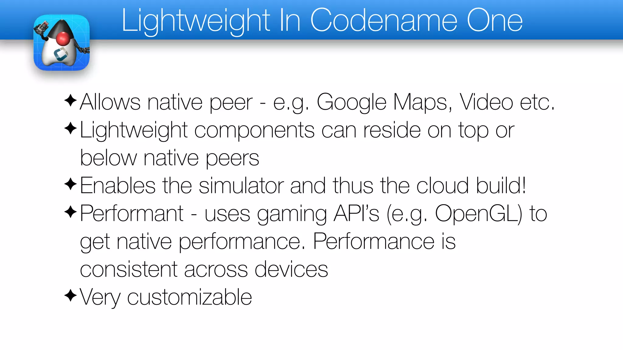 Lightweight In Codename One
✦Allows native peer - e.g. Google Maps, Video etc.
✦Lightweight components can reside on top or
below native peers
✦Enables the simulator and thus the cloud build!
✦Performant - uses gaming API’s (e.g. OpenGL) to
get native performance. Performance is
consistent across devices
✦Very customizable
 