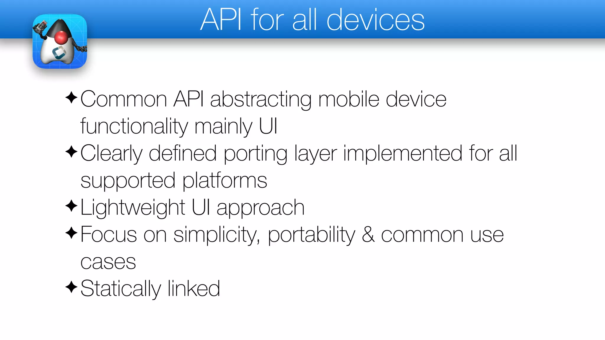 API for all devices
✦Common API abstracting mobile device
functionality mainly UI
✦Clearly deﬁned porting layer implemented for all
supported platforms
✦Lightweight UI approach
✦Focus on simplicity, portability & common use
cases
✦Statically linked
 