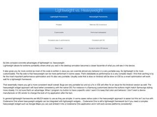 Lightweight Frameworks Heavyweight Frameworks
Portable Matches OS Conventions
Customizable Performant (debatable)
Consistent (also in performance) Consistent with OS
Easy to use Access to native OS features
Lightweight vs. Heavyweight
So lets compare concrete advantages of lightweight vs. heavyweight.

Lightweight allows for extreme portability where what you see in the desktop simulator becomes a closer facsimile of what you will see in the device. 

It also gives you far more control as most of the code is written in Java you can override almost any behavior in a very portable way. So lightweight is far more
customizable. The flip side is that heavyweight can be more performant in some cases. That’s debatable as performance is a very complex beast. I find that caching is by
far the most important performance optimization and it’s also very portable. Usually code that is slow on Android will be slow on iOS so a smart optimization will work
well for a lightweight framework. 

That essentially means you get a more consistent result overall. Bugs are very portable too and so a fix in iOS will often fix an issue for the Android version as well. The
heavyweight widget approach will have better consistency with the native OS. For instance in a Samsung customized device the buttons might match Samsungs styling
more closely. I’m not sure that’s an advantage. When I program my button to have a specific color I want it to keep that color and behavior. I don’t want a device
manufacturer or OS vendor to change the look of my application after the fact. 

In general lightweight frameworks are MUCH easier to use as they are simpler. In some cases native code in the heavyweight approach is easier but this isn’t as true with
Codename One where heavyweight widgets can be integrated with lightweight widgets… Codename One is still a lightweight framework but if you need a complex
heavyweight widget such as Google Maps you can just embed it into a Codename One application and it will work across platforms consistently!

 