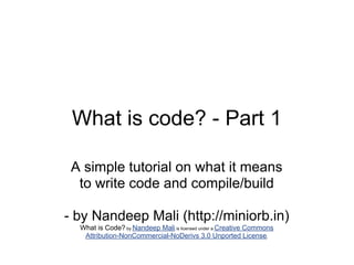 What is code? - Part 1

 A simple tutorial on what it means
  to write code and compile/build

- by Nandeep Mali (http://miniorb.in)
  What is Code? by Nandeep Mali is licensed under a Creative Commons
   Attribution-NonCommercial-NoDerivs 3.0 Unported License.
 