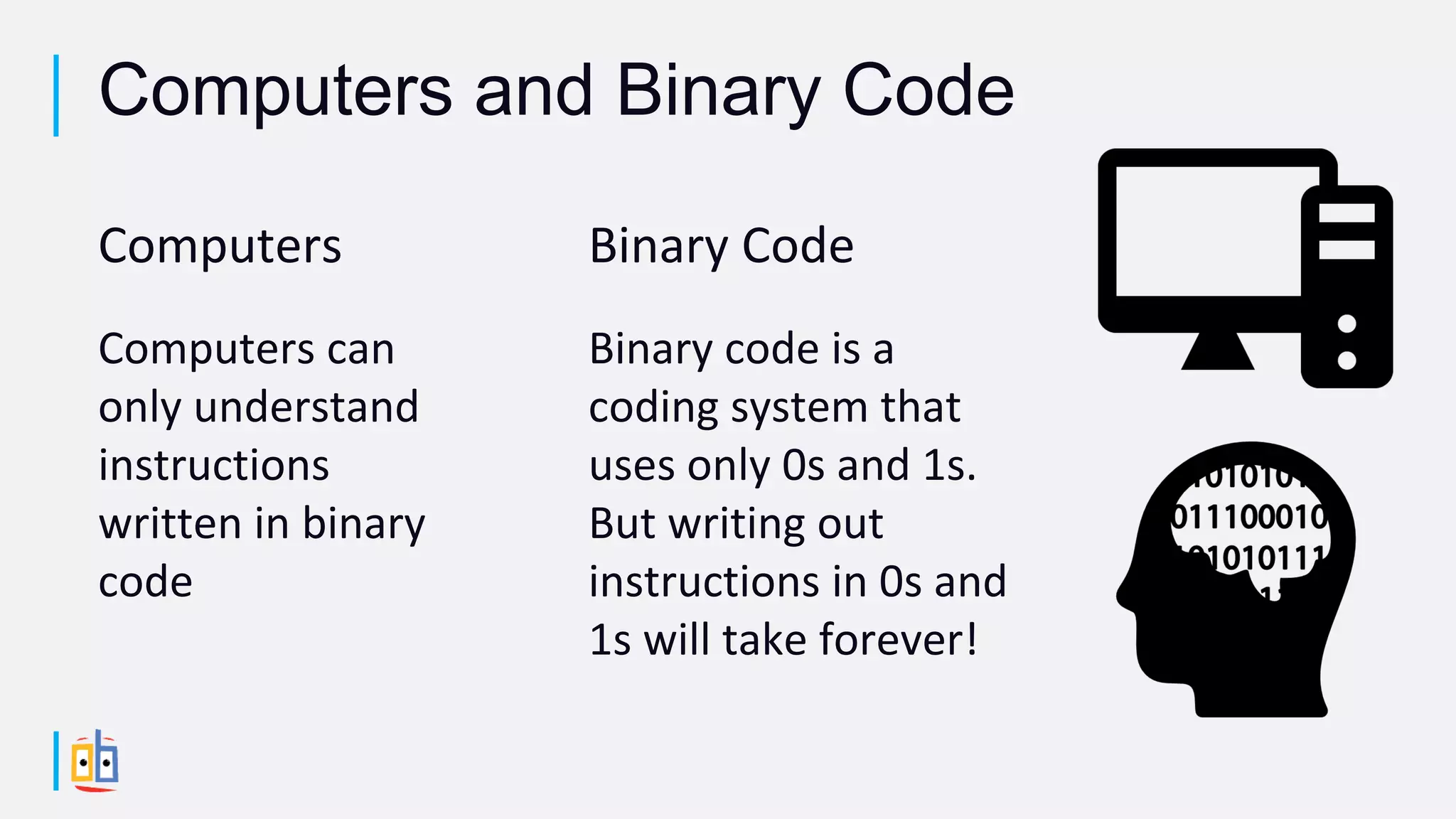 Computers
Computers can
only understand
instructions
written in binary
code
Binary Code
Binary code is a
coding system that
uses only 0s and 1s.
But writing out
instructions in 0s and
1s will take forever!
Computers and Binary Code
 