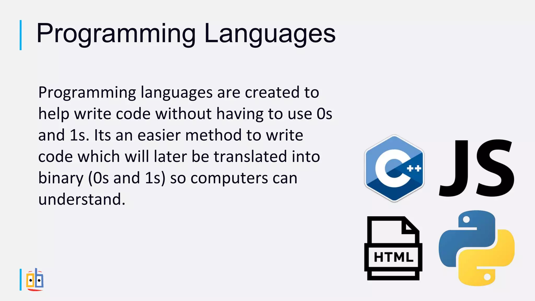 Programming languages are created to
help write code without having to use 0s
and 1s. Its an easier method to write
code which will later be translated into
binary (0s and 1s) so computers can
understand.
Programming Languages
 