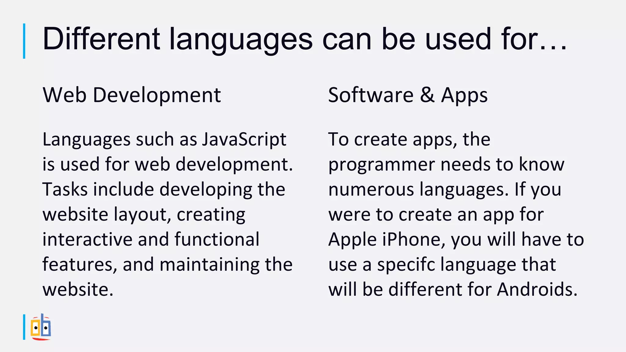 Web Development
Languages such as JavaScript
is used for web development.
Tasks include developing the
website layout, creating
interactive and functional
features, and maintaining the
website.
Software & Apps
To create apps, the
programmer needs to know
numerous languages. If you
were to create an app for
Apple iPhone, you will have to
use a specifc language that
will be different for Androids.
Different languages can be used for…
 