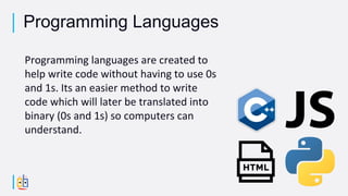 Programming languages are created to
help write code without having to use 0s
and 1s. Its an easier method to write
code which will later be translated into
binary (0s and 1s) so computers can
understand.
Programming Languages
 