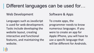 Web Development
Languages such as JavaScript
is used for web development.
Tasks include developing the
website layout, creating
interactive and functional
features, and maintaining the
website.
Software & Apps
To create apps, the
programmer needs to know
numerous languages. If you
were to create an app for
Apple iPhone, you will have to
use a specifc language that
will be different for Androids.
Different languages can be used for…
 