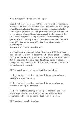 What Is Cognitive Behavioral Therapy?
Cognitive behavioral therapy (CBT) is a form of psychological
treatment that has been demonstrated to be effective for a range
of problems including depression, anxiety disorders, alcohol
and drug use problems, marital problems, eating disorders and
severe mental illness. Numerous research studies suggest that
CBT leads to significant improvement in functioning and
quality of life. In many studies, CBT has been demonstrated to
be as effective as, or more effective than, other forms of
psychological
therapy or psychiatric medications.
It is important to emphasize that advances in CBT have been
made on the basis of both research and clinical practice. Indeed,
CBT is an approach for which there is ample scientific evidence
that the methods that have been developed actually produce
change. In this manner, CBT differs from many other forms of
psychological treatment.
CBT is based on several core principles, including:
1. Psychological problems are based, in part, on faulty or
unhelpful ways of thinking.
2. Psychological problems are based, in part, on learned
patterns of unhelpful behavior.
3. People suffering from psychological problems can learn
better ways of coping with them, thereby relieving their
symptoms and becoming more effective in their lives.
CBT treatment usually involves
 