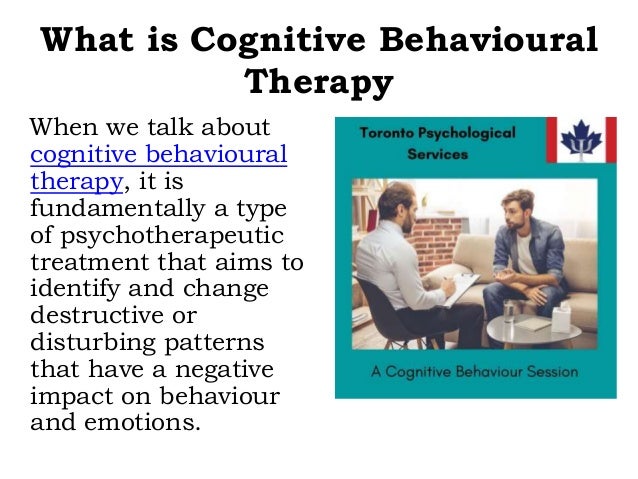What is Cognitive Behavioural
Therapy
When we talk about
cognitive behavioural
therapy, it is
fundamentally a type
of psychotherapeutic
treatment that aims to
identify and change
destructive or
disturbing patterns
that have a negative
impact on behaviour
and emotions.
 