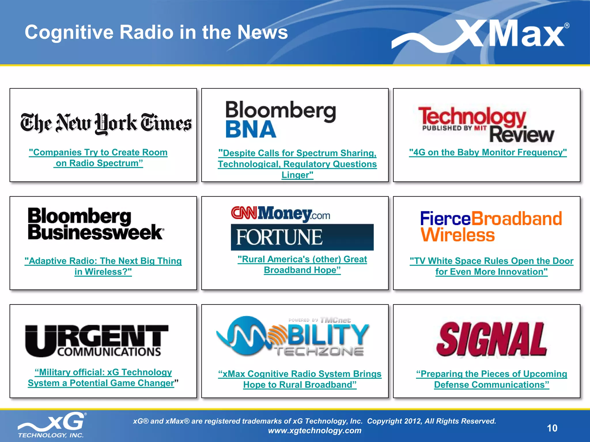 Cognitive Radio in the News




"Companies Try to Create Room                  "Despite Calls for Spectrum Sharing,                "4G on the Baby Monitor Frequency"
    on Radio Spectrum”                         Technological, Regulatory Questions
                                                             Linger"




"Adaptive Radio: The Next Big Thing                 "Rural America's (other) Great                 "TV White Space Rules Open the Door
           in Wireless?"                                  Broadband Hope”                               for Even More Innovation"




 “Military official: xG Technology             “xMax Cognitive Radio System Brings                   “Preparing the Pieces of Upcoming
System a Potential Game Changer”                    Hope to Rural Broadband”                             Defense Communications”


                        xG® and xMax® are registered trademarks of xG Technology, Inc. Copyright 2012, All Rights Reserved.
                                                            www.xgtechnology.com                                                 10
 