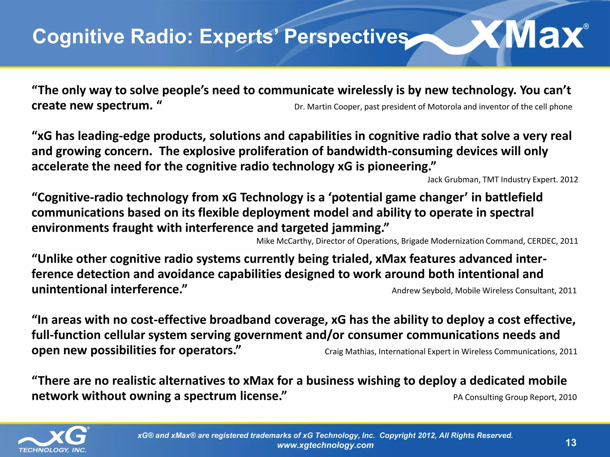 Cognitive Radio: Experts’ Perspectives

“The only way to solve people’s need to communicate wirelessly is by new technology. You can’t
create new spectrum. “                      Dr. Martin Cooper, past president of Motorola and inventor of the cell phone


“xG has leading-edge products, solutions and capabilities in cognitive radio that solve a very real
and growing concern. The explosive proliferation of bandwidth-consuming devices will only
accelerate the need for the cognitive radio technology xG is pioneering.”
                                                                                                   Jack Grubman, TMT Industry Expert. 2012

“Cognitive-radio technology from xG Technology is a ‘potential game changer’ in battlefield
communications based on its flexible deployment model and ability to operate in spectral
environments fraught with interference and targeted jamming.”
                                                      Mike McCarthy, Director of Operations, Brigade Modernization Command, CERDEC, 2011

“Unlike other cognitive radio systems currently being trialed, xMax features advanced inter-
ference detection and avoidance capabilities designed to work around both intentional and
unintentional interference.”                                     Andrew Seybold, Mobile Wireless Consultant, 2011


“In areas with no cost-effective broadband coverage, xG has the ability to deploy a cost effective,
full-function cellular system serving government and/or consumer communications needs and
open new possibilities for operators.”              Craig Mathias, International Expert in Wireless Communications, 2011


“There are no realistic alternatives to xMax for a business wishing to deploy a dedicated mobile
network without owning a spectrum license.”                                 PA Consulting Group Report, 2010



                       xG® and xMax® are registered trademarks of xG Technology, Inc. Copyright 2012, All Rights Reserved.
                                                           www.xgtechnology.com                                                       13
 