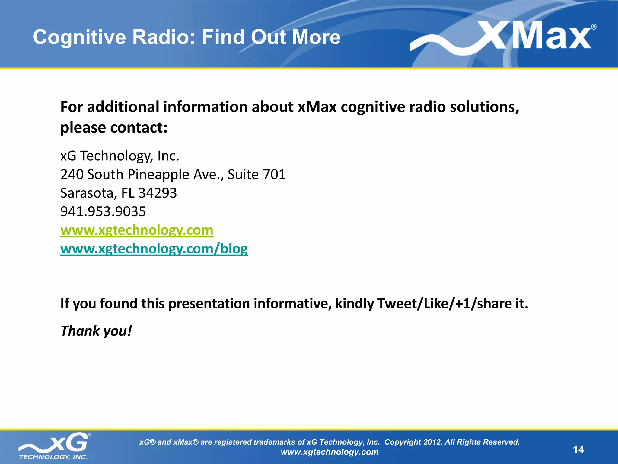 Cognitive Radio: Find Out More


  For additional information about xMax cognitive radio solutions,
  please contact:
  xG Technology, Inc.
  240 South Pineapple Ave., Suite 701
  Sarasota, FL 34293
  941.953.9035
  www.xgtechnology.com
  www.xgtechnology.com/blog


  If you found this presentation informative, kindly Tweet/Like/+1/share it.
  Thank you!




               xG® and xMax® are registered trademarks of xG Technology, Inc. Copyright 2012, All Rights Reserved.
                                                   www.xgtechnology.com                                              14
 