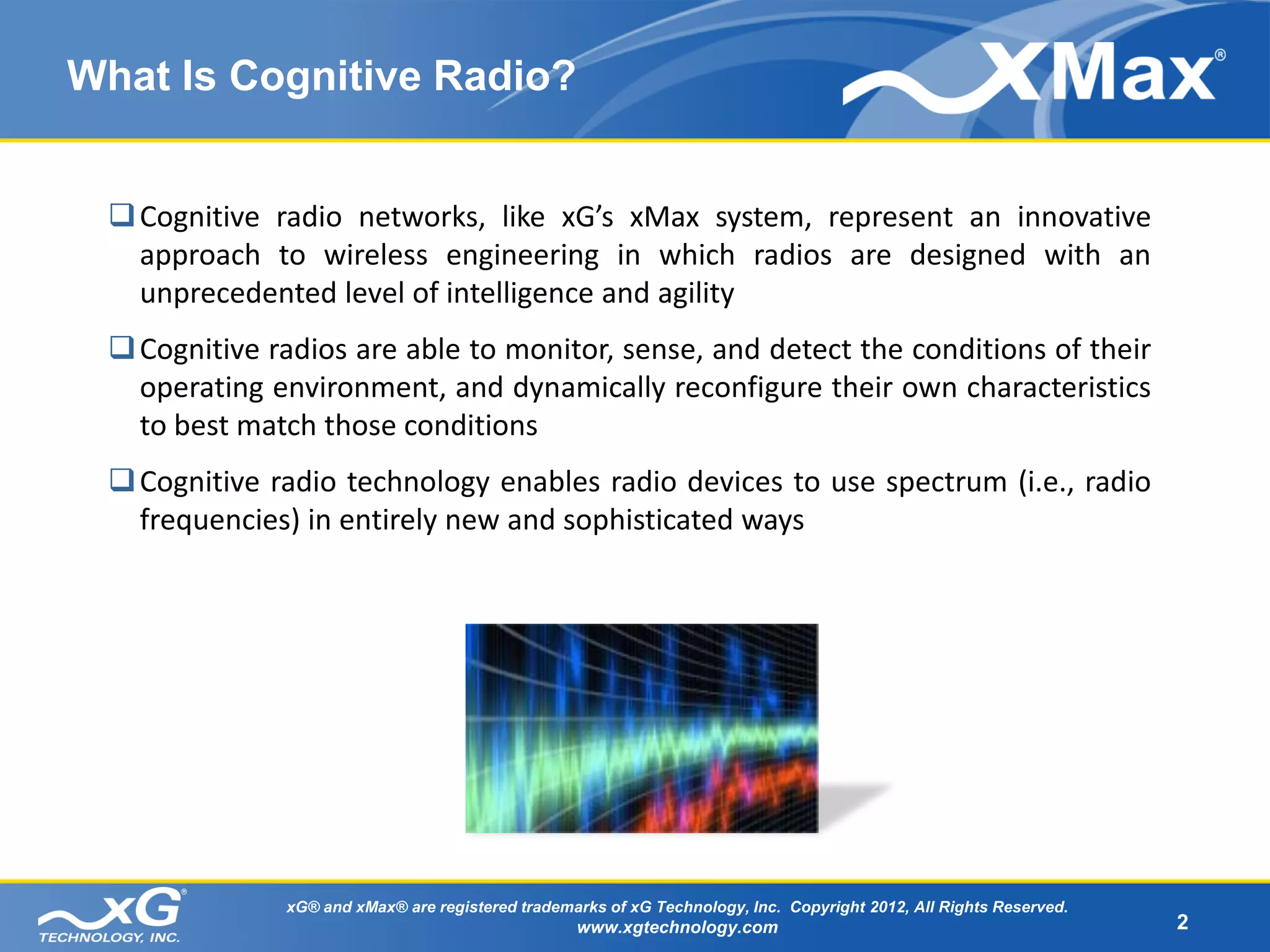 What Is Cognitive Radio?


  Cognitive radio networks, like xG’s xMax system, represent an innovative
   approach to wireless engineering in which radios are designed with an
   unprecedented level of intelligence and agility
  Cognitive radios are able to monitor, sense, and detect the conditions of their
   operating environment, and dynamically reconfigure their own characteristics
   to best match those conditions
  Cognitive radio technology enables radio devices to use spectrum (i.e., radio
   frequencies) in entirely new and sophisticated ways




              xG® and xMax® are registered trademarks of xG Technology, Inc. Copyright 2012, All Rights Reserved.
                                                  www.xgtechnology.com                                              2
 