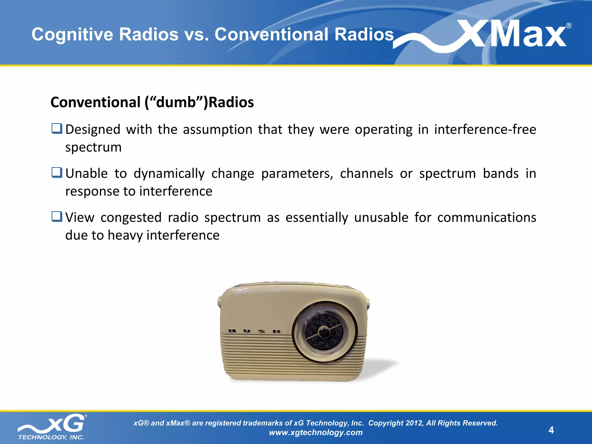 Cognitive Radios vs. Conventional Radios


  Conventional (“dumb”)Radios
   Designed with the assumption that they were operating in interference-free
    spectrum
   Unable to dynamically change parameters, channels or spectrum bands in
    response to interference
   View congested radio spectrum as essentially unusable for communications
    due to heavy interference




              xG® and xMax® are registered trademarks of xG Technology, Inc. Copyright 2012, All Rights Reserved.
                                                  www.xgtechnology.com                                              4
 