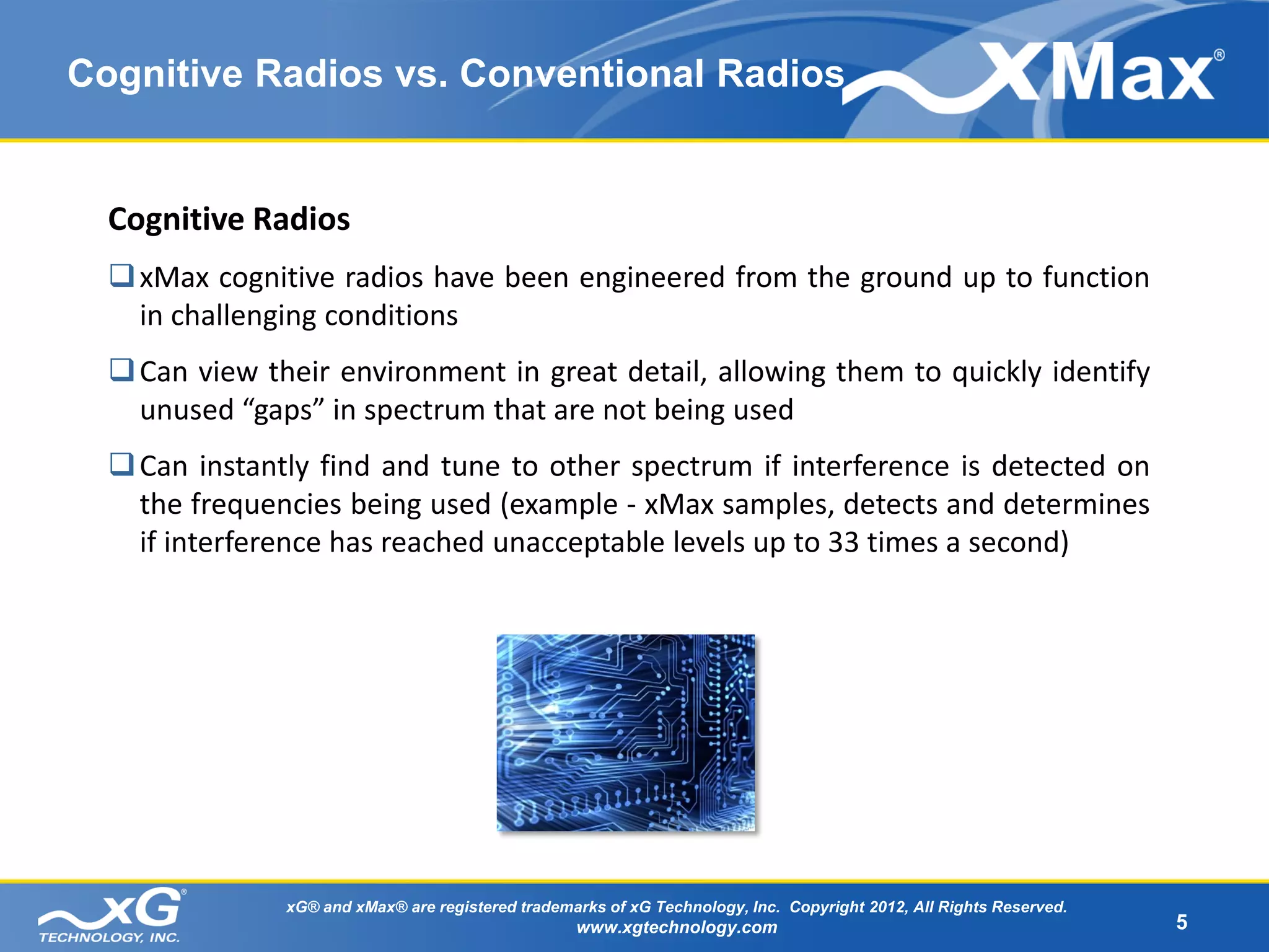 Cognitive Radios vs. Conventional Radios


  Cognitive Radios
   xMax cognitive radios have been engineered from the ground up to function
    in challenging conditions
   Can view their environment in great detail, allowing them to quickly identify
    unused “gaps” in spectrum that are not being used
   Can instantly find and tune to other spectrum if interference is detected on
    the frequencies being used (example - xMax samples, detects and determines
    if interference has reached unacceptable levels up to 33 times a second)




               xG® and xMax® are registered trademarks of xG Technology, Inc. Copyright 2012, All Rights Reserved.
                                                   www.xgtechnology.com                                              5
 