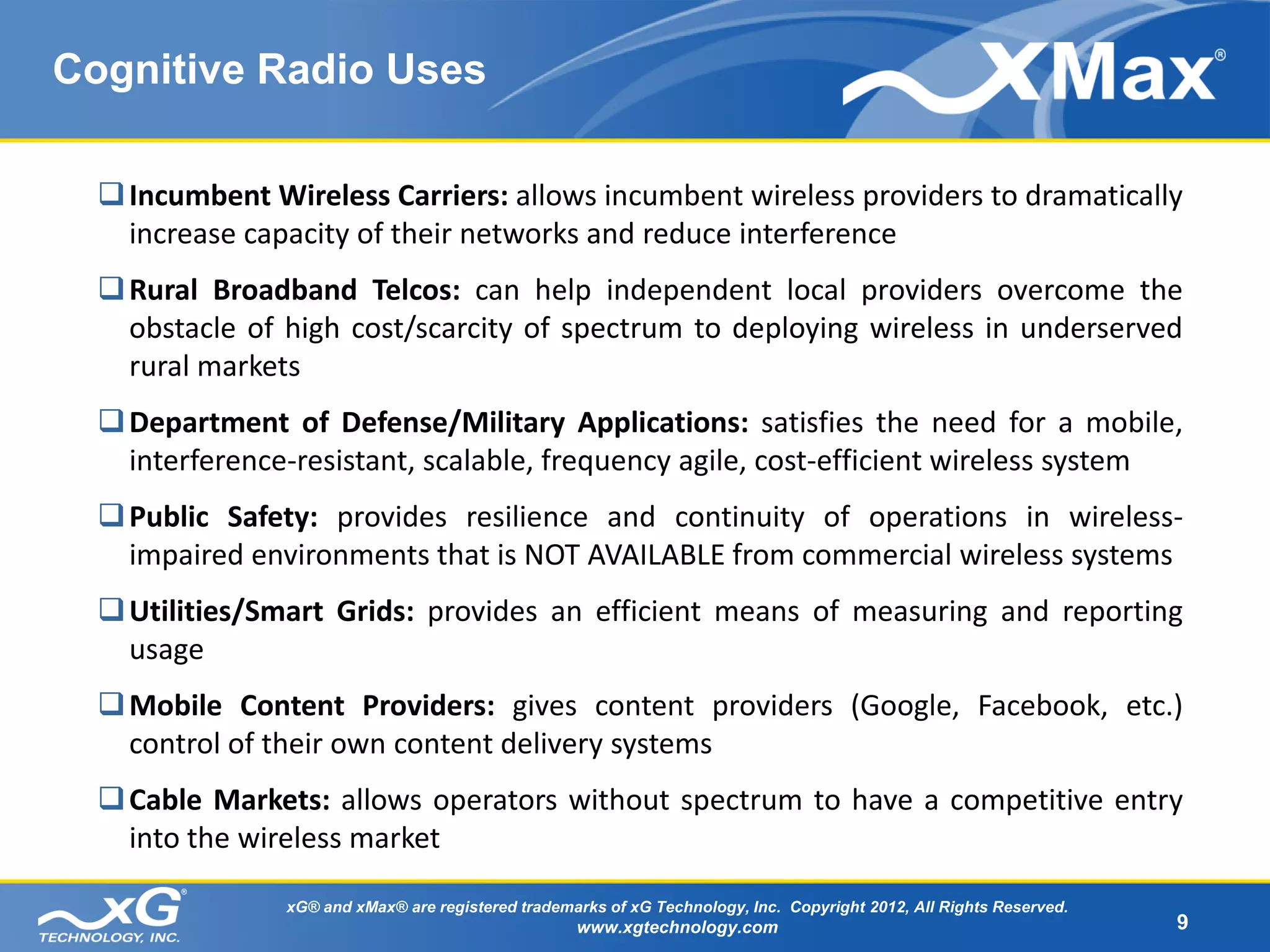 Cognitive Radio Uses

   Incumbent Wireless Carriers: allows incumbent wireless providers to dramatically
    increase capacity of their networks and reduce interference
   Rural Broadband Telcos: can help independent local providers overcome the
    obstacle of high cost/scarcity of spectrum to deploying wireless in underserved
    rural markets
   Department of Defense/Military Applications: satisfies the need for a mobile,
    interference-resistant, scalable, frequency agile, cost-efficient wireless system
   Public Safety: provides resilience and continuity of operations in wireless-
    impaired environments that is NOT AVAILABLE from commercial wireless systems
   Utilities/Smart Grids: provides an efficient means of measuring and reporting
    usage
   Mobile Content Providers: gives content providers (Google, Facebook, etc.)
    control of their own content delivery systems
   Cable Markets: allows operators without spectrum to have a competitive entry
    into the wireless market

                xG® and xMax® are registered trademarks of xG Technology, Inc. Copyright 2012, All Rights Reserved.
                                                    www.xgtechnology.com                                              9
 