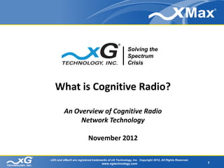Solving the
                                                       Spectrum
                                                       Crisis



   What is Cognitive Radio?

         An Overview of Cognitive Radio
              Network Technology

                           November 2012

xG® and xMax® are registered trademarks of xG Technology, Inc. Copyright 2012, All Rights Reserved.
                                    www.xgtechnology.com                                              1
 