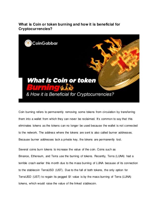 What is Coin or token burning and how it is beneficial for
Cryptocurrencies?
Coin burning refers to permanently removing some tokens from circulation by transferring
them into a wallet from which they can never be reclaimed. It's common to say that this
eliminates tokens as the tokens can no longer be used because the wallet is not connected
to the network. The address where the tokens are sent is also called burner addresses.
Because burner addresses lack a private key, the tokens are permanently lost.
Several coins burn tokens to increase the value of the coin. Coins such as
Binance, Ethereum, and Terra use the burning of tokens. Recently, Terra (LUNA) had a
terrible crash earlier this month due to the mass burning of LUNA because of its connection
to the stablecoin TerraUSD (UST). Due to the fall of both tokens, the only option for
TerraUSD (UST) to regain its pegged $1 value is by the mass burning of Terra (LUNA)
tokens, which would raise the value of the linked stablecoin.
 