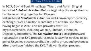 In 2017, Govind Soni, Vimal Sagar Tiwari, and Ashish Singhal
launched CoinSwitch Kuber. Before beginning the swap, the tri...