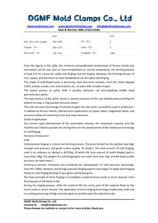 www.moldclamps.net www.dgmfmoldclamps.com info@dgmfmoldclamps.com
Mob & Wechat: 0086-17322110281
DGMF Mold Clamps Co., Ltd
Jasmine HL info@moldclamps.net
Please browse our website or contact us for more articles, thank you.
sius sius
Iron (Fe) and copper 360~450 Tin（Sn） 0
Copper（Cu） 200~270 Lead（Pb） 0
Aluminum（Al） 100~150 Tungsten（W） 1200
From the figures in the table, the minimum recrystallization temperature of ferrous metals and
non-metals can be saw. Even at room temperature or normal temperature, the forming process
of lead and tin cannot be called cold forging, but hot forging. However, the forming process of
iron, copper, and aluminum at room temperature can be called cold forging.
The shape of cold-forged parts is becoming more and more complex, from the initial stepped
shafts, screws, screws, nuts and conduits, etc., to parts with complex shapes.
The typical process of spline shaft is positive extrusion rod part-upsetting middle head
part-extrusion spline;
The main process of the spline sleeve is: reverse extrusion of the cup-shaped piece-punching the
bottom to make a ring-positive extrusion sleeve.
The cold extrusion technology of cylindrical gears has also been successfully used in production.
In addition to ferrous metals, cold extrusion applications of copper alloys, magnesium alloys, and
aluminum alloys are becoming more and more extensive.
Scope of application
The current rapid development of the automobile industry, the motorcycle industry, and the
machine tool industry provide the driving force for the development of the traditional technology
of cold forging.
Technical introduction
Craft
Cold precision forging is a (near) net forming process. The parts formed by this method have high
strength and precision and good surface quality. At present, the total amount of cold forgings
used in an ordinary car abroad is 40~45kg, of which the total amount of tooth-shaped parts is
more than 10kg. The weight of a cold-forged gear can reach more than 1kg, and the tooth profile
accuracy can reach level 7.
Continuous process innovation has promoted the development of cold extrusion technology.
Since the 1980s, domestic and foreign precision forging experts have begun to apply split foraging
theory to cold forging forming of spur gears and helical gears.
The main principle of shunt forging is to establish a material shunt cavity or shunt channel in the
forming part of the blank or die.
During the forging process, while the material fills the cavity, part of the material flows to the
shunt cavity or shunt channel. The application of shunt forging technology enables the small and
no-cutting processing of high-precision gears to quickly reach the industrial scale.
 