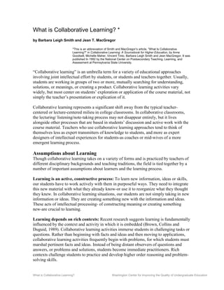 What is Collaborative Learning? Washington Center for Improving the Quality of Undergraduate Education
What is Collaborative Learning? *
by Barbara Leigh Smith and Jean T. MacGregor
*This is an abbreviation of Smith and MacGregor’s article, “What Is Collaborative
Learning?" in Collaborative Learning: A Sourcebook for Higher Education, by Anne
Goodsell, Michelle Maher, Vincent Tinto, Barbara Leigh Smith and Jean MacGregor. It was
published In 1992 by the National Center on Postsecondary Teaching, Learning, and
Assessment at Pennsylvania State University.
“Collaborative learning” is an umbrella term for a variety of educational approaches
involving joint intellectual effort by students, or students and teachers together. Usually,
students are working in groups of two or more, mutually searching for understanding,
solutions, or meanings, or creating a product. Collaborative learning activities vary
widely, but most center on students’ exploration or application of the course material, not
simply the teacher’s presentation or explication of it.
Collaborative learning represents a significant shift away from the typical teacher-
centered or lecture-centered milieu in college classrooms. In collaborative classrooms,
the lecturing/ listening/note-taking process may not disappear entirely, but it lives
alongside other processes that are based in students’ discussion and active work with the
course material. Teachers who use collaborative learning approaches tend to think of
themselves less as expert transmitters of knowledge to students, and more as expert
designers of intellectual experiences for students-as coaches or mid-wives of a more
emergent learning process.
Assumptions about Learning
Though collaborative learning takes on a variety of forms and is practiced by teachers of
different disciplinary backgrounds and teaching traditions, the field is tied together by a
number of important assumptions about learners and the learning process.
Learning is an active, constructive process: To learn new information, ideas or skills,
our students have to work actively with them in purposeful ways. They need to integrate
this new material with what they already know-or use it to reorganize what they thought
they knew. In collaborative learning situations, our students are not simply taking in new
information or ideas. They are creating something new with the information and ideas.
These acts of intellectual processing- of constructing meaning or creating something
new-are crucial to learning.
Learning depends on rich contexts: Recent research suggests learning is fundamentally
influenced by the context and activity in which it is embedded (Brown, Collins and
Duguid, 1989). Collaborative learning activities immerse students in challenging tasks or
questions. Rather than beginning with facts and ideas and then moving to applications,
collaborative learning activities frequently begin with problems, for which students must
marshal pertinent facts and ideas. Instead of being distant observers of questions and
answers, or problems and solutions, students become immediate practitioners. Rich
contexts challenge students to practice and develop higher order reasoning and problem-
solving skills.
 