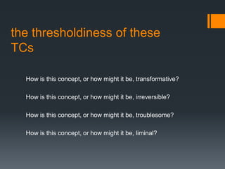 the thresholdiness of these
TCs
How is this concept, or how might it be, transformative?
How is this concept, or how might it be, irreversible?
How is this concept, or how might it be, troublesome?
How is this concept, or how might it be, liminal?
 