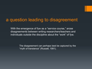 a question leading to disagreement
With the emergence of fyw as a “service course,” arose
disagreements between writing researchers/teachers and
individuals outside the discipline about the “work” of fyw.
The disagreement can perhaps best be captured by the
“myth of transience” (Russell, 1991).
 