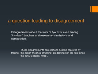 a question leading to disagreement
Disagreements about the work of fyw exist even among
“insiders,” teachers and researchers in rhetoric and
composition.
These disagreements can perhaps best be captured by
tracing the major “theories of writing” predominant in the field since
the 1960’s (Berlin, 1988).
 
